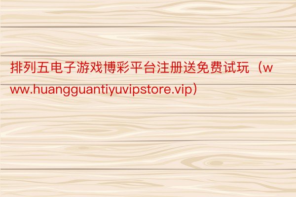 排列五电子游戏博彩平台注册送免费试玩（www.huangguantiyuvipstore.vip）