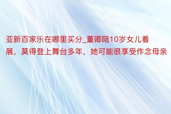 亚新百家乐在哪里买分_董卿陪10岁女儿看展，莫得登上舞台多年，她可能很享受作念母亲