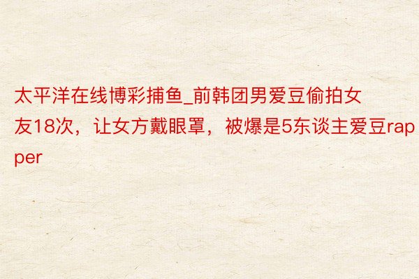 太平洋在线博彩捕鱼_前韩团男爱豆偷拍女友18次，让女方戴眼罩，被爆是5东谈主爱豆rapper
