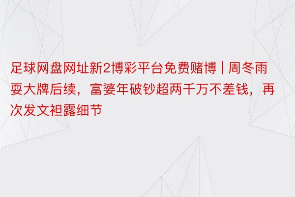 足球网盘网址新2博彩平台免费赌博 | 周冬雨耍大牌后续，富婆年破钞超两千万不差钱，再次发文袒露细节