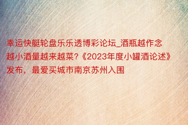 幸运快艇轮盘乐乐透博彩论坛_酒瓶越作念越小酒量越来越菜?《2023年度小罐酒论述》发布，最爱买城市南京苏州入围