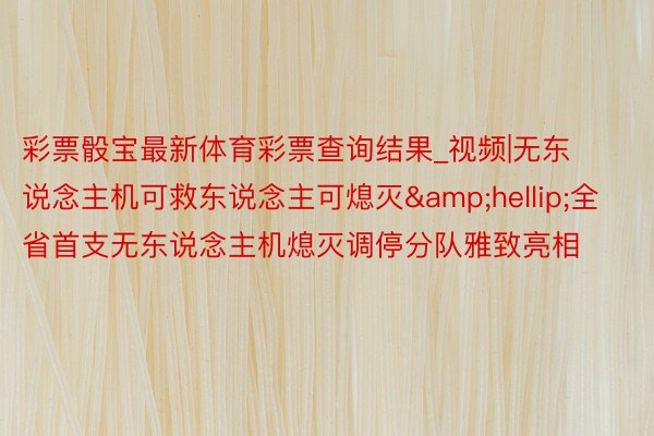 彩票骰宝最新体育彩票查询结果_视频|无东说念主机可救东说念主可熄灭&hellip;全省首支无东说念主机熄灭调停分队雅致亮相