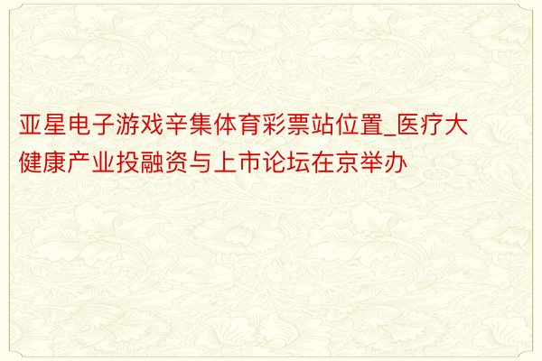 亚星电子游戏辛集体育彩票站位置_医疗大健康产业投融资与上市论坛在京举办