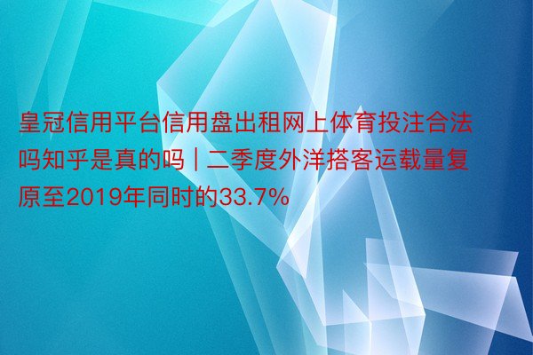 皇冠信用平台信用盘出租网上体育投注合法吗知乎是真的吗 | 二季度外洋搭客运载量复原至2019年同时的33.7%