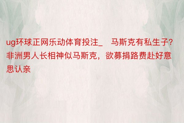 ug环球正网乐动体育投注_​马斯克有私生子？非洲男人长相神似马斯克，欲募捐路费赴好意思认亲