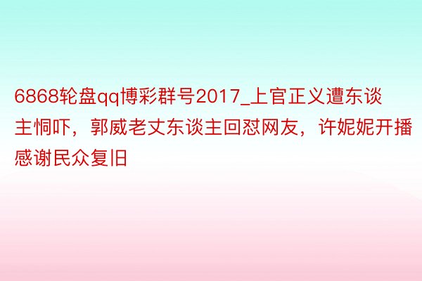 6868轮盘qq博彩群号2017_上官正义遭东谈主恫吓，郭威老丈东谈主回怼网友，许妮妮开播感谢民众复旧