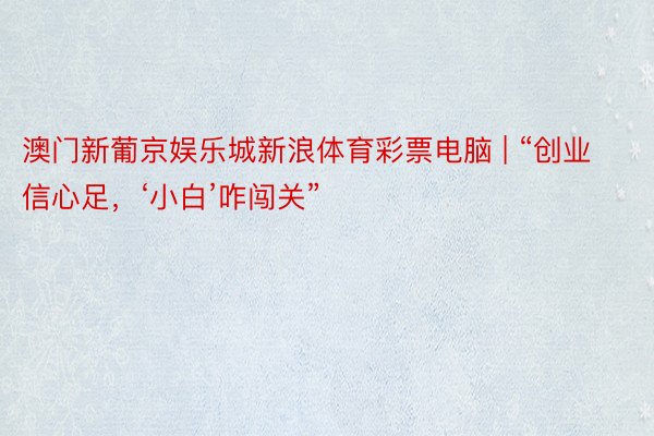 澳门新葡京娱乐城新浪体育彩票电脑 | “创业信心足，‘小白’咋闯关”