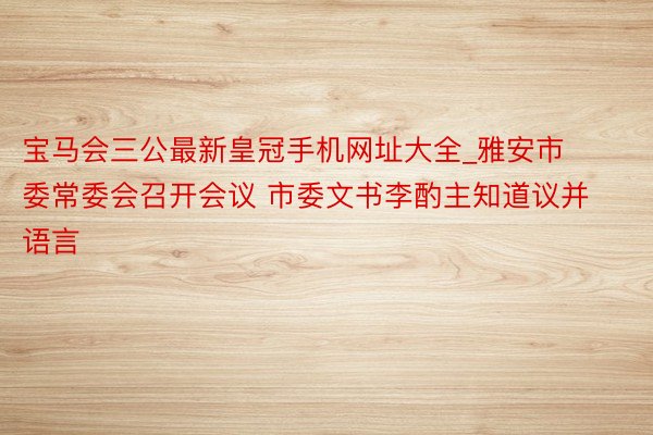 宝马会三公最新皇冠手机网址大全_雅安市委常委会召开会议 市委文书李酌主知道议并语言