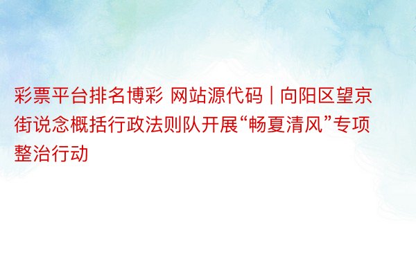 彩票平台排名博彩 网站源代码 | 向阳区望京街说念概括行政法则队开展“畅夏清风”专项整治行动