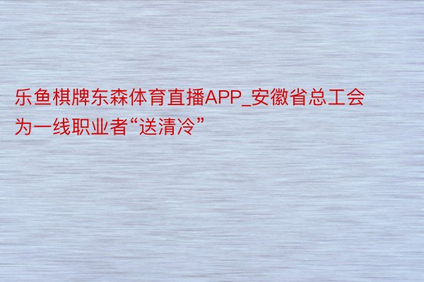 乐鱼棋牌东森体育直播APP_安徽省总工会为一线职业者“送清冷”