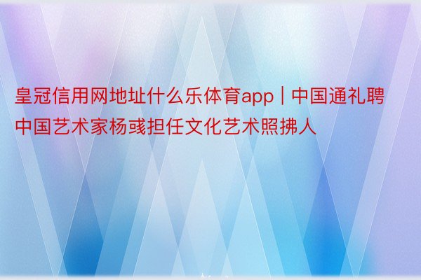 皇冠信用网地址什么乐体育app | 中国通礼聘中国艺术家杨彧担任文化艺术照拂人