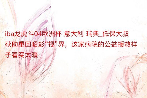 iba龙虎斗04欧洲杯 意大利 瑞典_低保大叔获助重回昭彰“视”界，这家病院的公益援救样子着实太暖