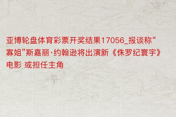 亚博轮盘体育彩票开奖结果17056_报谈称“寡姐”斯嘉丽·约翰逊将出演新《侏罗纪寰宇》电影 或担任主角