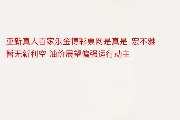 亚新真人百家乐金博彩票网是真是_宏不雅暂无新利空 油价展望偏强运行动主