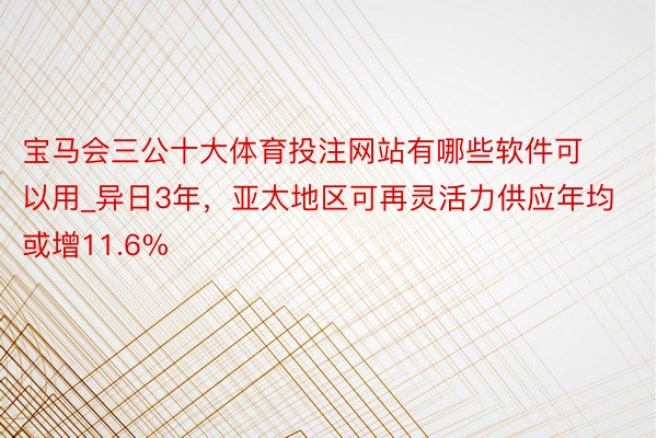 宝马会三公十大体育投注网站有哪些软件可以用_异日3年，亚太地区可再灵活力供应年均或增11.6%