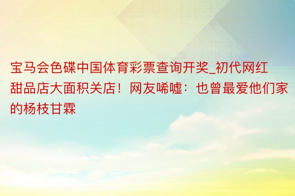 宝马会色碟中国体育彩票查询开奖_初代网红甜品店大面积关店！网友唏嘘：也曾最爱他们家的杨枝甘霖