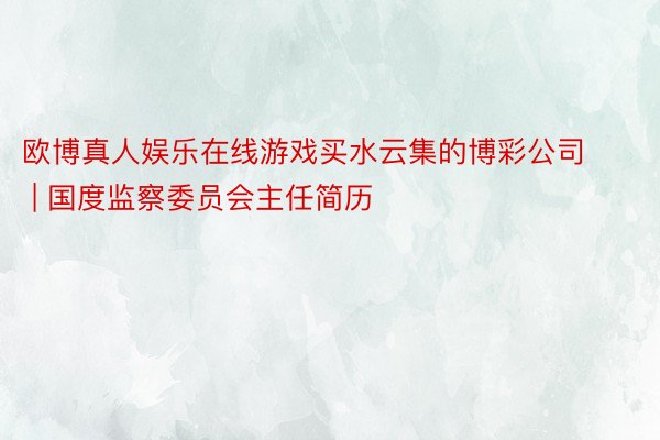 欧博真人娱乐在线游戏买水云集的博彩公司 | 国度监察委员会主任简历