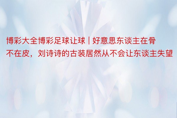 博彩大全博彩足球让球 | 好意思东谈主在骨不在皮，刘诗诗的古装居然从不会让东谈主失望