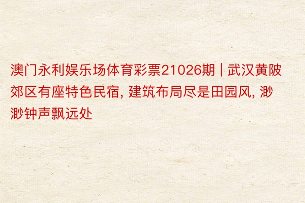澳门永利娱乐场体育彩票21026期 | 武汉黄陂郊区有座特色民宿, 建筑布局尽是田园风, 渺渺钟声飘远处