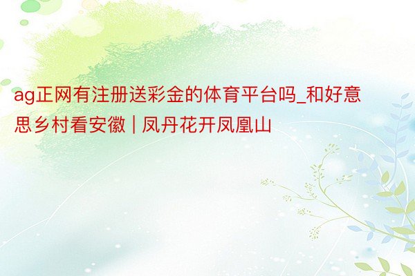 ag正网有注册送彩金的体育平台吗_和好意思乡村看安徽 | 凤丹花开凤凰山