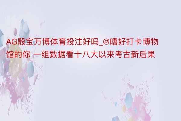 AG骰宝万博体育投注好吗_@嗜好打卡博物馆的你 一组数据看十八大以来考古新后果