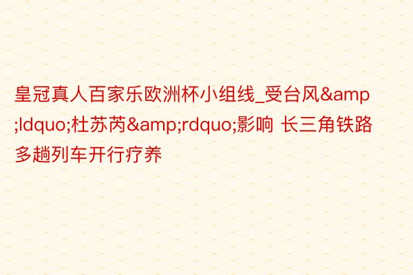 皇冠真人百家乐欧洲杯小组线_受台风&ldquo;杜苏芮&rdquo;影响 长三角铁路多趟列车开行疗养