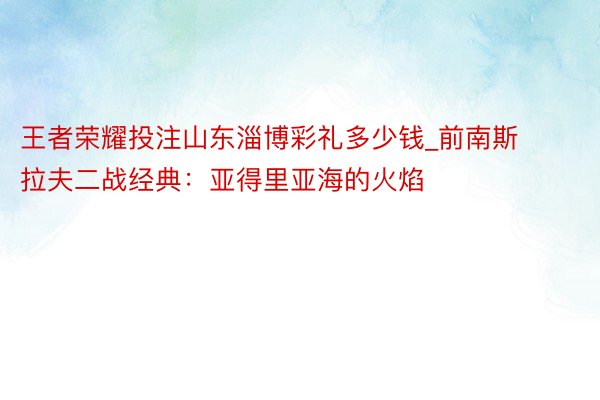 王者荣耀投注山东淄博彩礼多少钱_前南斯拉夫二战经典：亚得里亚海的火焰