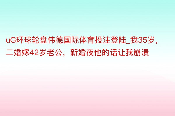uG环球轮盘伟德国际体育投注登陆_我35岁，二婚嫁42岁老公，新婚夜他的话让我崩溃