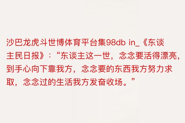 沙巴龙虎斗世博体育平台集98db in_《东谈主民日报》:“东谈主这一世,念念要活得漂亮,就到手心向下靠我方,念念要的东西我方努力求取,念念过的生活我方发奋收场。”