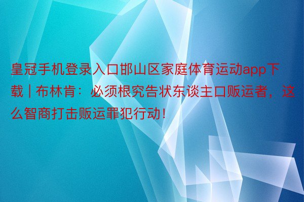 皇冠手机登录入口邯山区家庭体育运动app下载 | 布林肯：必须根究告状东谈主口贩运者，这么智商打击贩运罪犯行动！