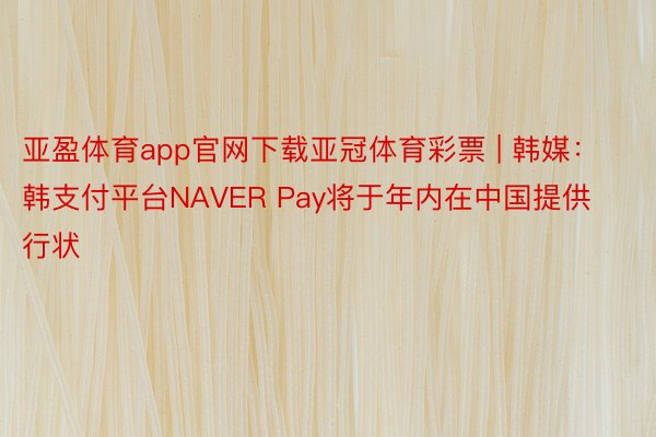 亚盈体育app官网下载亚冠体育彩票 | 韩媒:韩支付平台NAVER Pay将于年内在中国提供行状