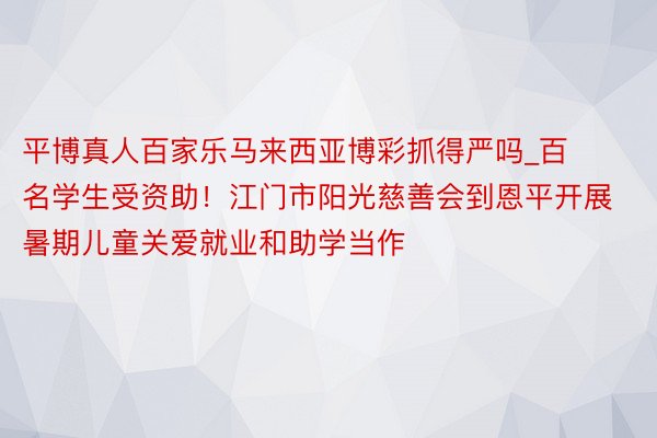 平博真人百家乐马来西亚博彩抓得严吗_百名学生受资助！江门市阳光慈善会到恩平开展暑期儿童关爱就业和助学当作