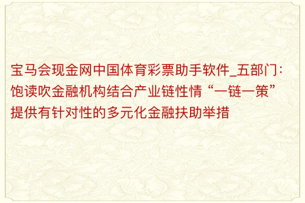 宝马会现金网中国体育彩票助手软件_五部门：饱读吹金融机构结合产业链性情 “一链一策”提供有针对性的多元化金融扶助举措