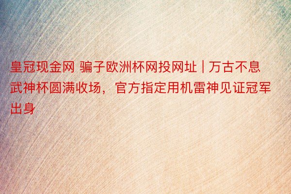 皇冠现金网 骗子欧洲杯网投网址 | 万古不息武神杯圆满收场，官方指定用机雷神见证冠军出身