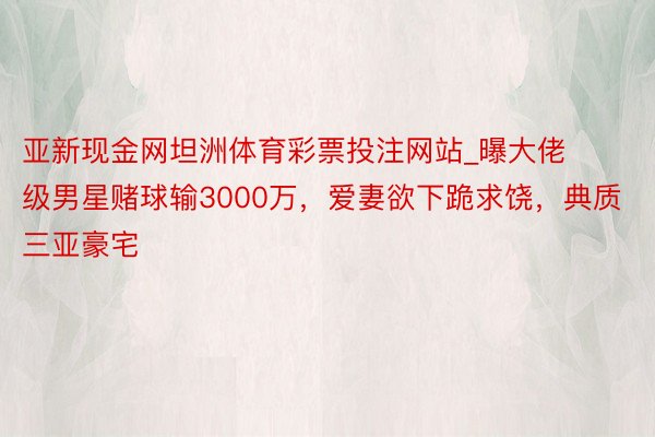 亚新现金网坦洲体育彩票投注网站_曝大佬级男星赌球输3000万，爱妻欲下跪求饶，典质三亚豪宅