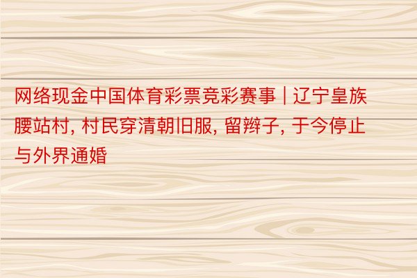 网络现金中国体育彩票竞彩赛事 | 辽宁皇族腰站村, 村民穿清朝旧服, 留辫子, 于今停止与外界通婚