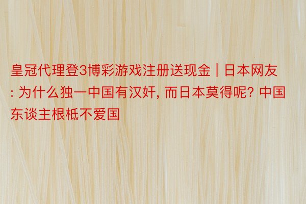 皇冠代理登3博彩游戏注册送现金 | 日本网友: 为什么独一中国有汉奸, 而日本莫得呢? 中国东谈主根柢不爱国