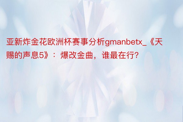 亚新炸金花欧洲杯赛事分析gmanbetx_《天赐的声息5》：爆改金曲，谁最在行？
