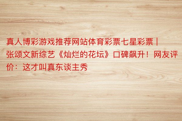真人博彩游戏推荐网站体育彩票七星彩票 | 张颂文新综艺《灿烂的花坛》口碑飙升！网友评价：这才叫真东谈主秀