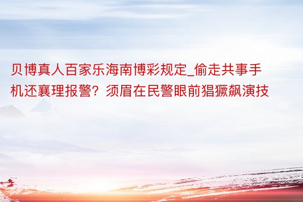 贝博真人百家乐海南博彩规定_偷走共事手机还襄理报警？须眉在民警眼前猖獗飙演技