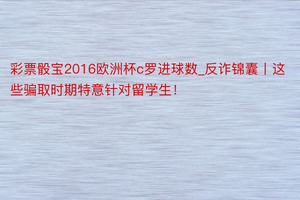 彩票骰宝2016欧洲杯c罗进球数_反诈锦囊丨这些骗取时期特意针对留学生！