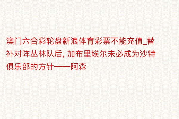 澳门六合彩轮盘新浪体育彩票不能充值_替补对阵丛林队后, 加布里埃尔未必成为沙特俱乐部的方针——阿森