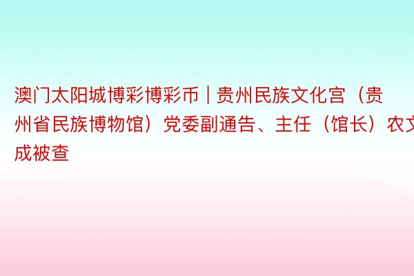 澳门太阳城博彩博彩币 | 贵州民族文化宫（贵州省民族博物馆）党委副通告、主任（馆长）农文成被查