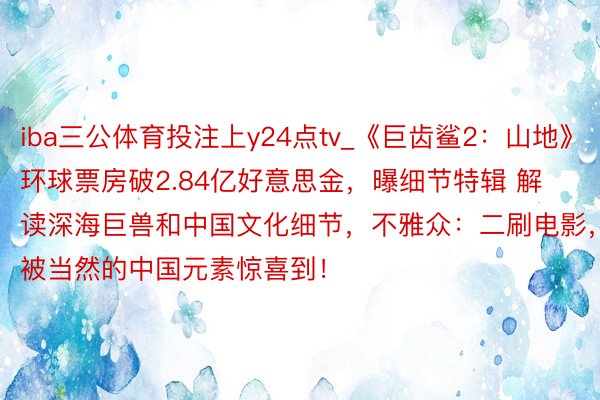 iba三公体育投注上y24点tv_《巨齿鲨2：山地》环球票房破2.84亿好意思金，曝细节特辑 解读深海巨兽和中国文化细节，不雅众：二刷电影，被当然的中国元素惊喜到！