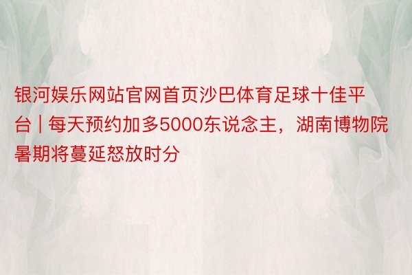 银河娱乐网站官网首页沙巴体育足球十佳平台 | 每天预约加多5000东说念主，湖南博物院暑期将蔓延怒放时分