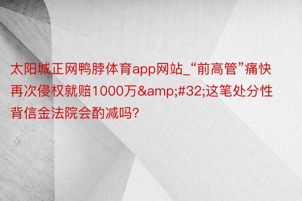 太阳城正网鸭脖体育app网站_“前高管”痛快再次侵权就赔1000万&#32;这笔处分性背信金法院会酌减吗？