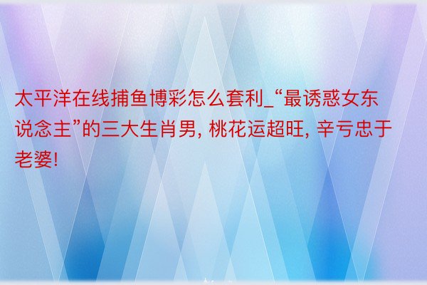 太平洋在线捕鱼博彩怎么套利_“最诱惑女东说念主”的三大生肖男, 桃花运超旺, 辛亏忠于老婆!