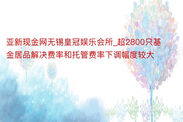 亚新现金网无锡皇冠娱乐会所_超2800只基金居品解决费率和托管费率下调幅度较大