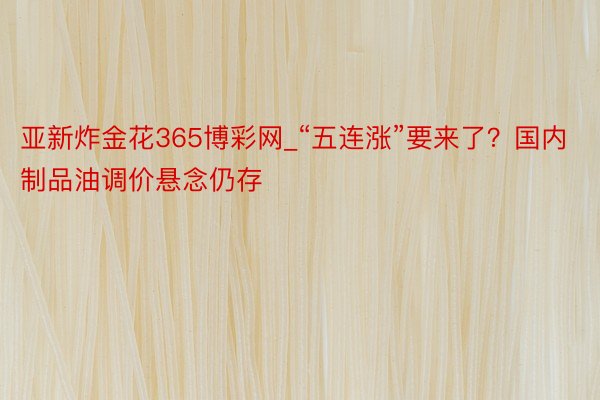 亚新炸金花365博彩网_“五连涨”要来了？国内制品油调价悬念仍存