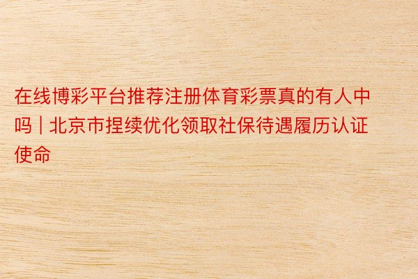 在线博彩平台推荐注册体育彩票真的有人中吗 | 北京市捏续优化领取社保待遇履历认证使命
